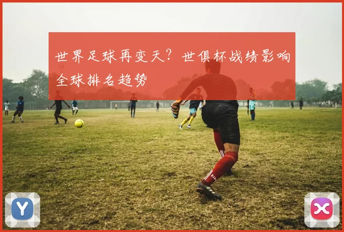 世界足球再变天？世俱杯战绩影响全球排名趋势